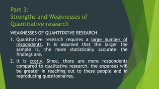 Part 3:
Strengths and Weaknesses of
Quantitative research
WEAKNESSES OF QUANTITATIVE RESEARCH
1. Quantitative research requires a large number of
respondents. It is assumed that the larger the
sample is, the more statistically accurate the
findings are.
2. It is costly. Since, there are more respondents
compared to qualitative research, the expenses will
be greater in reaching out to these people and in
reproducing questionnaires.
 