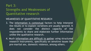 Part 3:
Strengths and Weaknesses of
Quantitative research
WEAKNESSES OF QUANTITATIVE RESEARCH
3. The information is contextual factors to help interpret
the results or to explain variations are usually ignored. It
does not consider the distinct capacity of the
respondents to share and elaborate further information
unlike the qualitative research.
4. Much information are difficult to gather using structured
research instruments, specifically on sensitive issues like
pre-marital sex, domestic violence, among others.
 