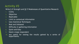 Activity #3
Write S if Strength and W if Weaknesses of Quantitative Research
1. Costly
2. Objective
3. Replicable
4. Limit to contextual information
5. Uses Statistical Techniques
6. Real and Unbiased
7. Difficulty in gathering information
8. Quick and Easy
9. Need a large respondent
10. Are useful for testing the results gained by a series of
experiments
 