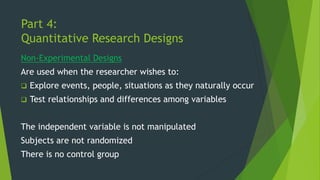 Part 4:
Quantitative Research Designs
Non-Experimental Designs
Are used when the researcher wishes to:
❑ Explore events, people, situations as they naturally occur
❑ Test relationships and differences among variables
The independent variable is not manipulated
Subjects are not randomized
There is no control group
 