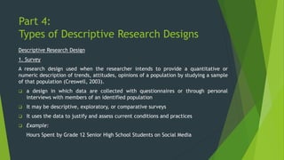 Part 4:
Types of Descriptive Research Designs
Descriptive Research Design
1. Survey
A research design used when the researcher intends to provide a quantitative or
numeric description of trends, attitudes, opinions of a population by studying a sample
of that population (Creswell, 2003).
❑ a design in which data are collected with questionnaires or through personal
interviews with members of an identified population
❑ It may be descriptive, exploratory, or comparative surveys
❑ It uses the data to justify and assess current conditions and practices
❑ Example:
Hours Spent by Grade 12 Senior High School Students on Social Media
 