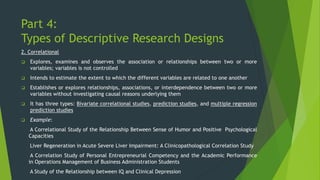 Part 4:
Types of Descriptive Research Designs
2. Correlational
❑ Explores, examines and observes the association or relationships between two or more
variables; variables is not controlled
❑ Intends to estimate the extent to which the different variables are related to one another
❑ Establishes or explores relationships, associations, or interdependence between two or more
variables without investigating causal reasons underlying them
❑ It has three types: Bivariate correlational studies, prediction studies, and multiple regression
prediction studies
❑ Example:
A Correlational Study of the Relationship Between Sense of Humor and Positive Psychological
Capacities
Liver Regeneration in Acute Severe Liver Impairment: A Clinicopathological Correlation Study
A Correlation Study of Personal Entrepreneurial Competency and the Academic Performance
in Operations Management of Business Administration Students
A Study of the Relationship between IQ and Clinical Depression
 