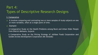 Part 4:
Types of Descriptive Research Designs
3. Comparative
❑ It involves comparing and contrasting two or more samples of study subjects on one
or more variables, often at a single point of time.
❑ Example:
A Comparative Study on the Health Problems among Rural and Urban Older People
from District Mehsana, Gujarat.
A Comparative Study on the Pricing Strategy of Jollibee Foods Corporation and
Golden Arches Development Corporation (Mc Donalds)
 