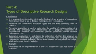 Part 4:
Types of Descriptive Research Designs
4. Evaluation
❑ It is a research conducted to elicit useful feedback from a variety of respondents
from various fields to aid in decision-making or policy formulation.
❑ Formative and Summative evaluation types are the most commonly used in
research
❑ Formative evaluation is used to determine the quality of implementation of a
project, the efficiency and effectiveness of a program, assessment of
organizational processes like procedures, policies, guidelines, human resource
development, etc.
❑ Summative evaluation is undertaken to determine whether the program or
intervention achieved its goals, objectives, or outcomes; how the program's impact
compares to different programs; and to better understand the process of change,
what works, what doesn't, and why.
❑ Example:
Effectiveness of the implementation of the K-12 Program in Lagro High School S.Y.
2016-2017
 