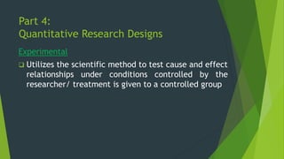 Part 4:
Quantitative Research Designs
Experimental
❑ Utilizes the scientific method to test cause and effect
relationships under conditions controlled by the
researcher/ treatment is given to a controlled group
 