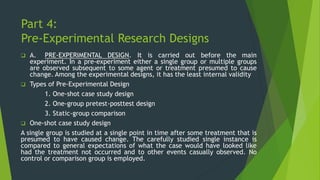 Part 4:
Pre-Experimental Research Designs
❑ A. PRE-EXPERIMENTAL DESIGN. It is carried out before the main
experiment. In a pre-experiment either a single group or multiple groups
are observed subsequent to some agent or treatment presumed to cause
change. Among the experimental designs, it has the least internal validity
❑ Types of Pre-Experimental Design
1. One-shot case study design
2. One-group pretest-posttest design
3. Static-group comparison
❑ One-shot case study design
A single group is studied at a single point in time after some treatment that is
presumed to have caused change. The carefully studied single instance is
compared to general expectations of what the case would have looked like
had the treatment not occurred and to other events casually observed. No
control or comparison group is employed.
 