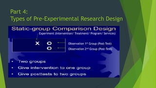 Part 4:
Types of Pre-Experimental Research Design
Experiment (Intervention/ Treatment/ Program/ Services)
Observation 1st Group (Post-Test)
Observation 2nd Group (Post-Test)
 