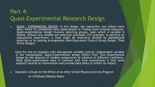 Part 4:
Quasi-Experimental Research Design
B. QUASI – EXPERIMENTAL DESIGN. In this design, the researcher can collect more
data, either by scheduling more observations or finding more existing measures.
Quasi-experimental design involves selecting groups, upon which a variable is
tested, without any random pre-selection processes. For example, to perform an
educational experiment, a class might be arbitrarily divided by alphabetical
selection or by seating arrangement (Non-Equivalent Control Group Design, Time
Series Design).
Used for test of causality with sub-optimal variable control; independent variable
is not manipulated. Quasi-Experimental design differs from True Experimental
design by the absence of random assignments of subjects to different conditions.
What Quasi-experiments have in common with true experiments is that some
subjects receive an intervention and provide data likely to reflect its impact.
❑ Example: A Study on the Effect of an After School Physical Activity Program
on Childhood Obesity Rates
 