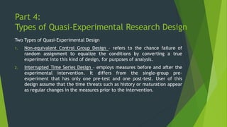 Part 4:
Types of Quasi-Experimental Research Design
Two Types of Quasi-Experimental Design
1. Non-equivalent Control Group Design – refers to the chance failure of
random assignment to equalize the conditions by converting a true
experiment into this kind of design, for purposes of analysis.
2. Interrupted Time Series Design – employs measures before and after the
experimental intervention. It differs from the single-group pre-
experiment that has only one pre-test and one post-test. User of this
design assume that the time threats such as history or maturation appear
as regular changes in the measures prior to the intervention.
 