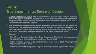 Part 4:
True Experimental Research Design
❑ C. TRUE-EXPERIMENTAL DESIGN. The true experimental research design relies on statistical
analysis to approve or disprove a hypothesis. It is the most accurate type of experimental
design or internal validity and may be carried out with or without a pretest on at least 2
randomly assigned dependent subjects.
❑ True experimental designs require random assignment. Control groups do not receive an
intervention, and experimental groups receive an intervention. The basic components of a
true experiment include a pretest, posttest, control group, and experimental group. Testing
effects may cause researchers to use variations on the classic experimental design.
❑ Example:
The Effect of Facebook Marketing on Brand Engagement: The Role of Demographics and
Psychographics An Empirical Study on Smartphone Users in Egypt
Impact of Remote Learning on Student Performance in the Face of COVID 19 among Senior
High School Students in Miami
The effectiveness of family planning programs evaluated with true experimental designs.
 