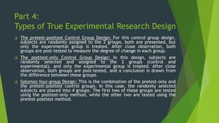 Part 4:
Types of True Experimental Research Design
❑ The pretest-posttest Control Group Design: For this control group design,
subjects are randomly assigned to the 2 groups, both are presented, but
only the experimental group is treated. After close observation, both
groups are post-tested to measure the degree of change in each group.
❑ The posttest-only Control Group Design: In this design, subjects are
randomly selected and assigned to the 2 groups (control and
experimental), and only the experimental group is treated. After close
observation, both groups are post-tested, and a conclusion is drawn from
the difference between these groups.
❑ Solomon four-group Design: This is the combination of the pretest-only and
the pretest-posttest control groups. In this case, the randomly selected
subjects are placed into 4 groups. The first two of these groups are tested
using the posttest-only method, while the other two are tested using the
pretest-posttest method.
 