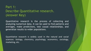 Part 1:
Describe Quantitative research.
(Answer Key)
Quantitative research is the process of collecting and
analyzing numerical data. It can be used to find patterns and
averages, make predictions, test causal relationships, and
generalize results to wider populations.
Quantitative research is widely used in the natural and social
sciences: biology, chemistry, psychology, economics, sociology,
marketing, etc.
 