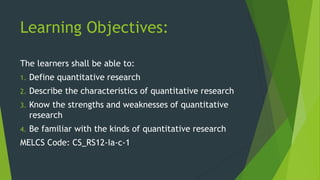 Learning Objectives:
The learners shall be able to:
1. Define quantitative research
2. Describe the characteristics of quantitative research
3. Know the strengths and weaknesses of quantitative
research
4. Be familiar with the kinds of quantitative research
MELCS Code: CS_RS12-Ia-c-1
 