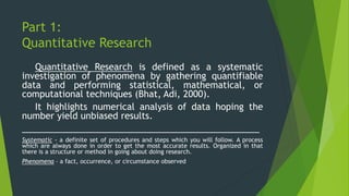 Part 1:
Quantitative Research
Quantitative Research is defined as a systematic
investigation of phenomena by gathering quantifiable
data and performing statistical, mathematical, or
computational techniques (Bhat, Adi, 2000).
It highlights numerical analysis of data hoping the
number yield unbiased results.
________________________________________________
Systematic - a definite set of procedures and steps which you will follow. A process
which are always done in order to get the most accurate results. Organized in that
there is a structure or method in going about doing research.
Phenomena – a fact, occurrence, or circumstance observed
 