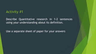 Activity #1
Describe Quantitative research in 1-2 sentences
using your understanding about its definition.
Use a separate sheet of paper for your answers
 