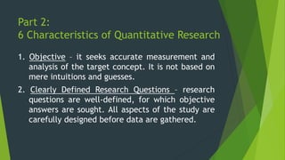 Part 2:
6 Characteristics of Quantitative Research
1. Objective – it seeks accurate measurement and
analysis of the target concept. It is not based on
mere intuitions and guesses.
2. Clearly Defined Research Questions – research
questions are well-defined, for which objective
answers are sought. All aspects of the study are
carefully designed before data are gathered.
 