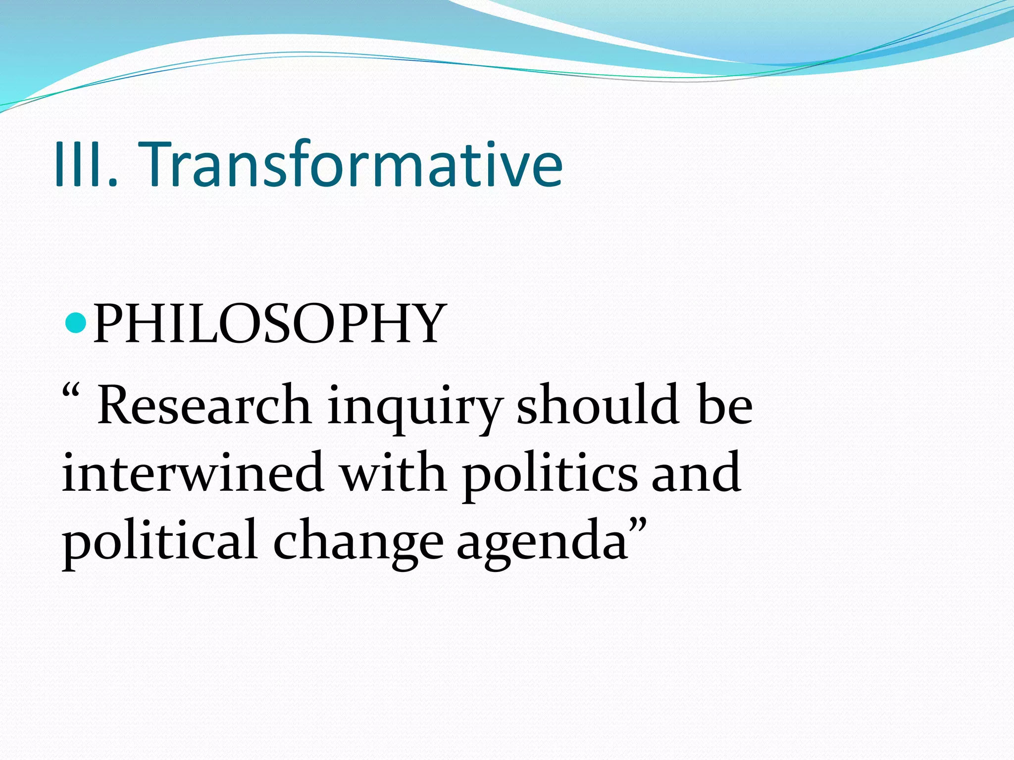 III. Transformative
PHILOSOPHY
“ Research inquiry should be
interwined with politics and
political change agenda”
 