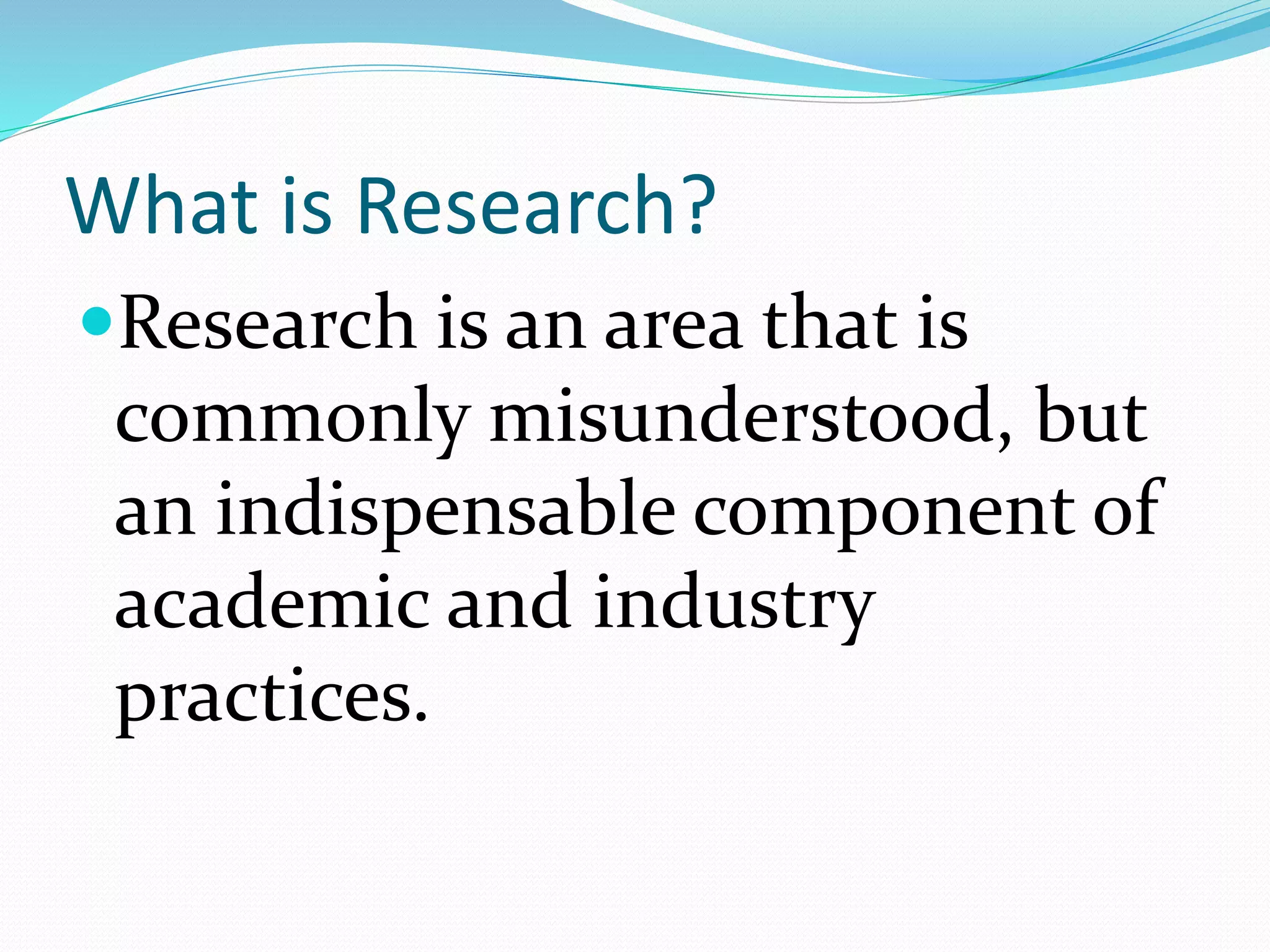 What is Research?
Research is an area that is
commonly misunderstood, but
an indispensable component of
academic and industry
practices.
 