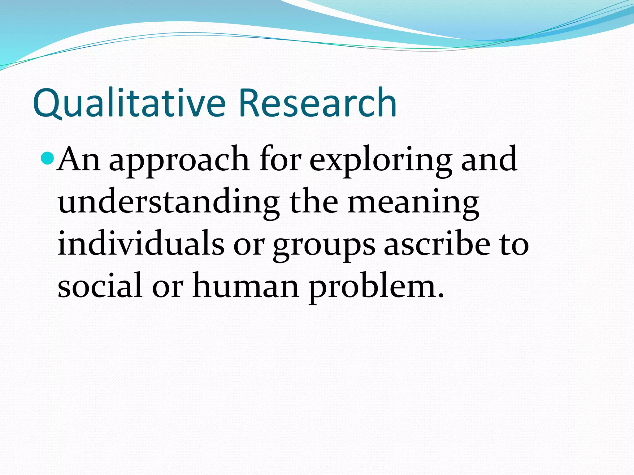 Qualitative Research
An approach for exploring and
understanding the meaning
individuals or groups ascribe to
social or human problem.
 