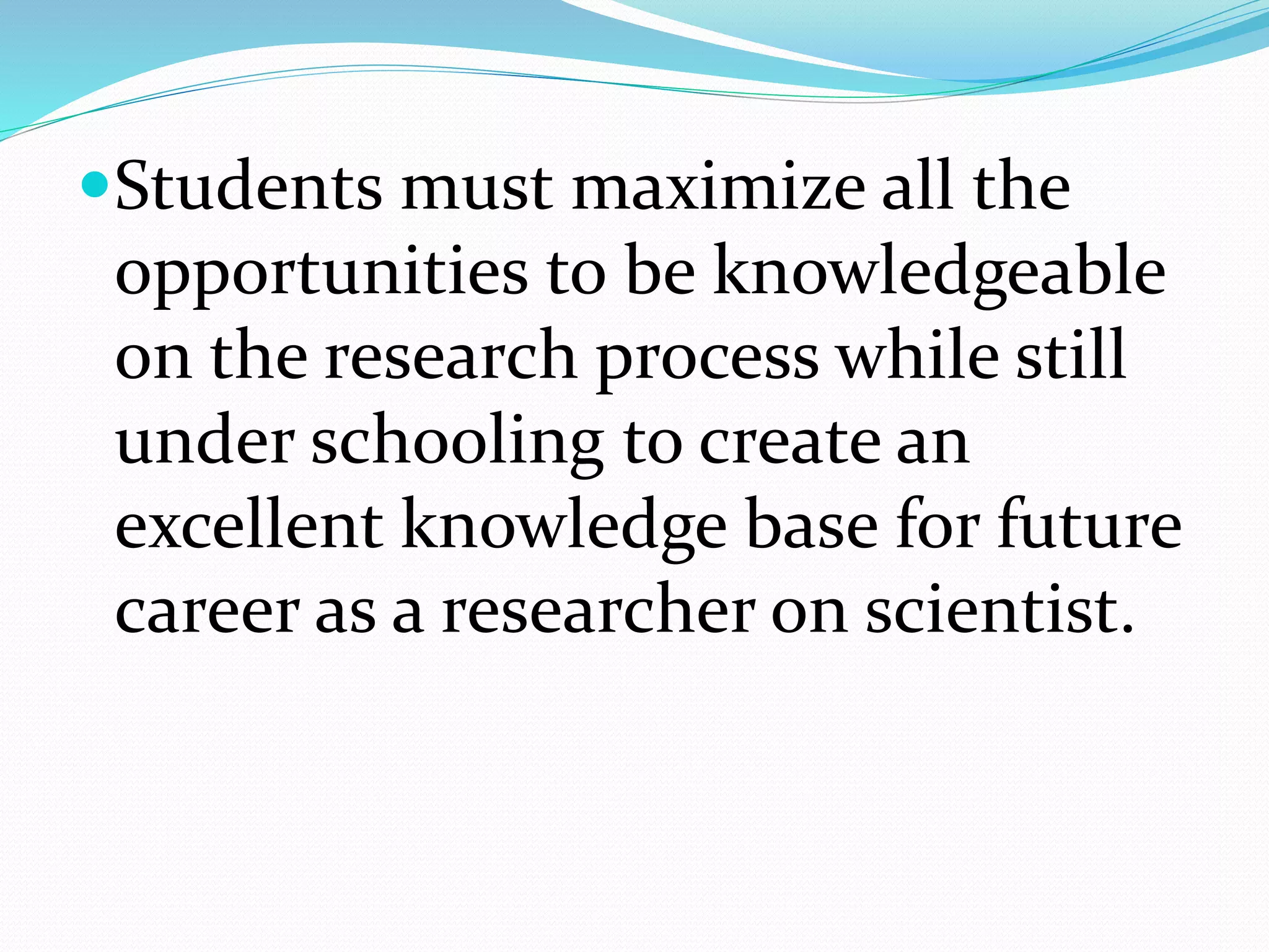 Students must maximize all the
opportunities to be knowledgeable
on the research process while still
under schooling to create an
excellent knowledge base for future
career as a researcher on scientist.
 