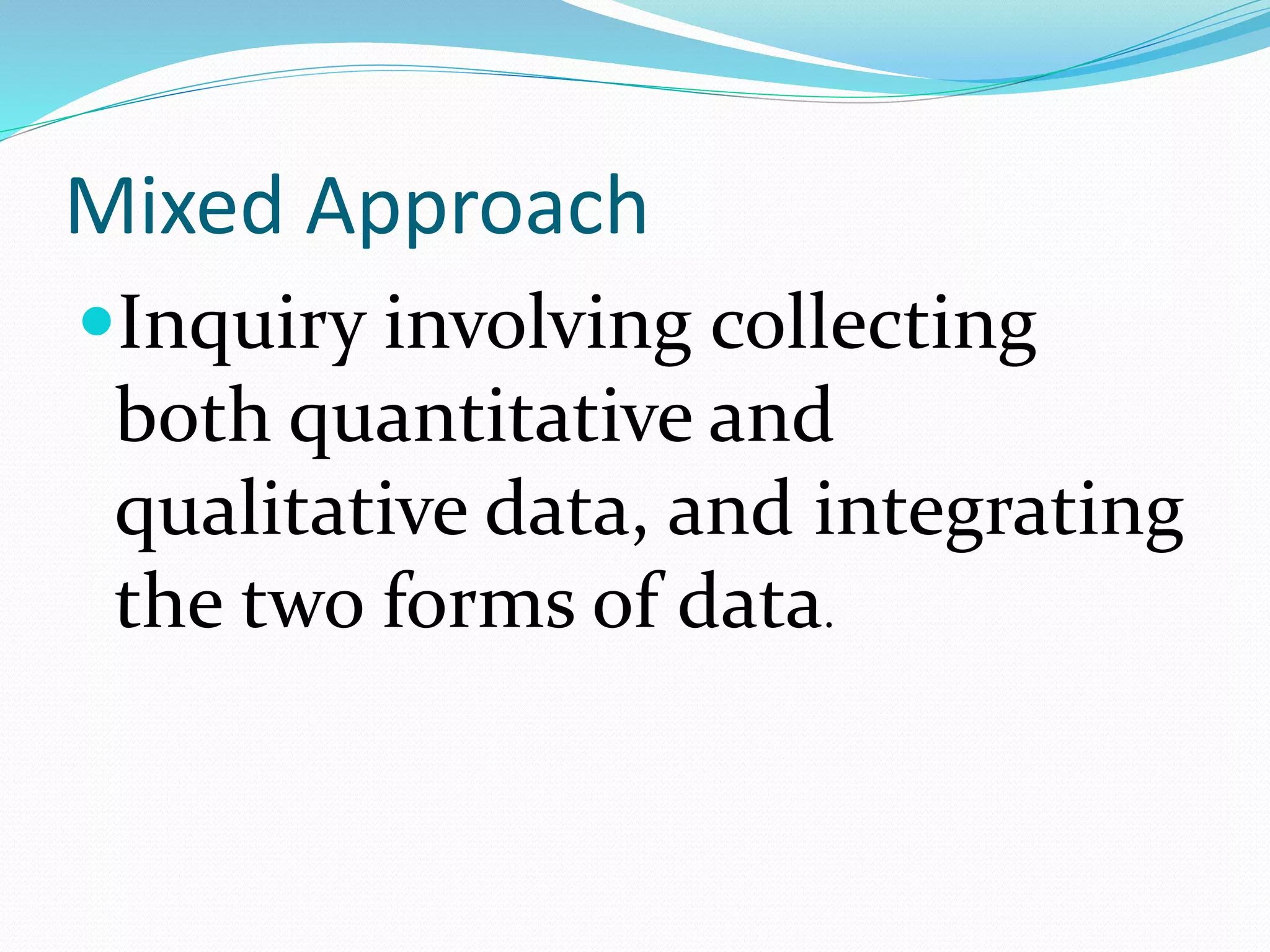 Mixed Approach
Inquiry involving collecting
both quantitative and
qualitative data, and integrating
the two forms of data.
 
