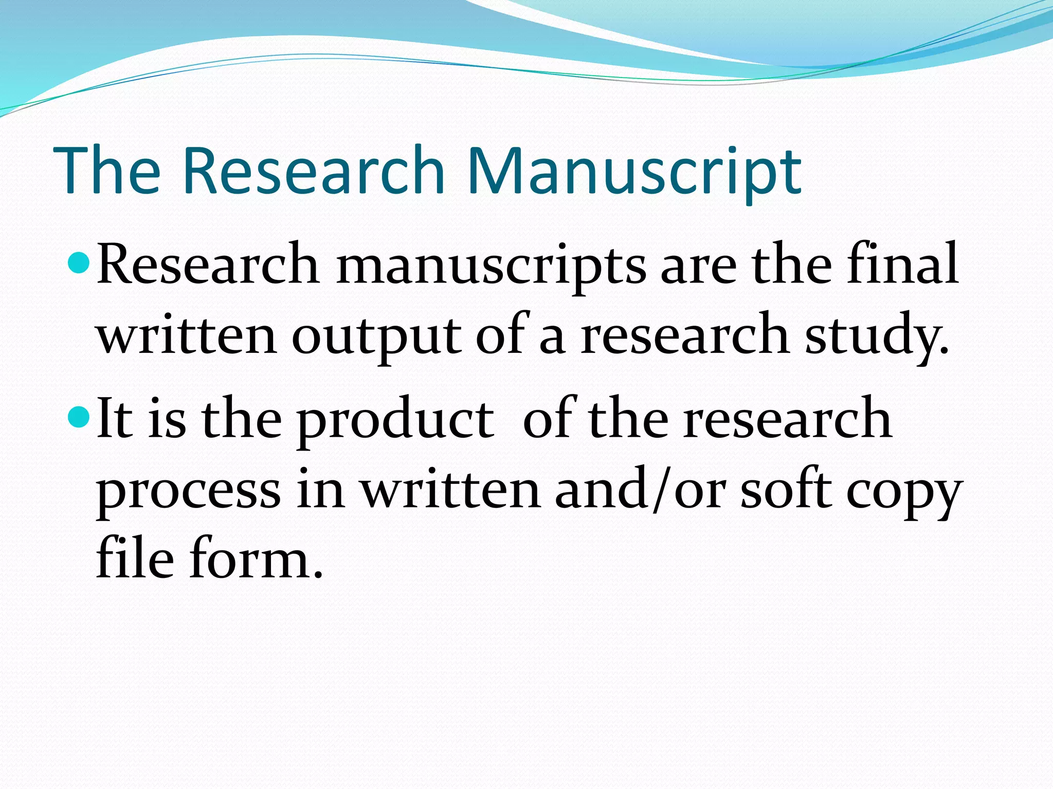 The Research Manuscript
Research manuscripts are the final
written output of a research study.
It is the product of the research
process in written and/or soft copy
file form.
 