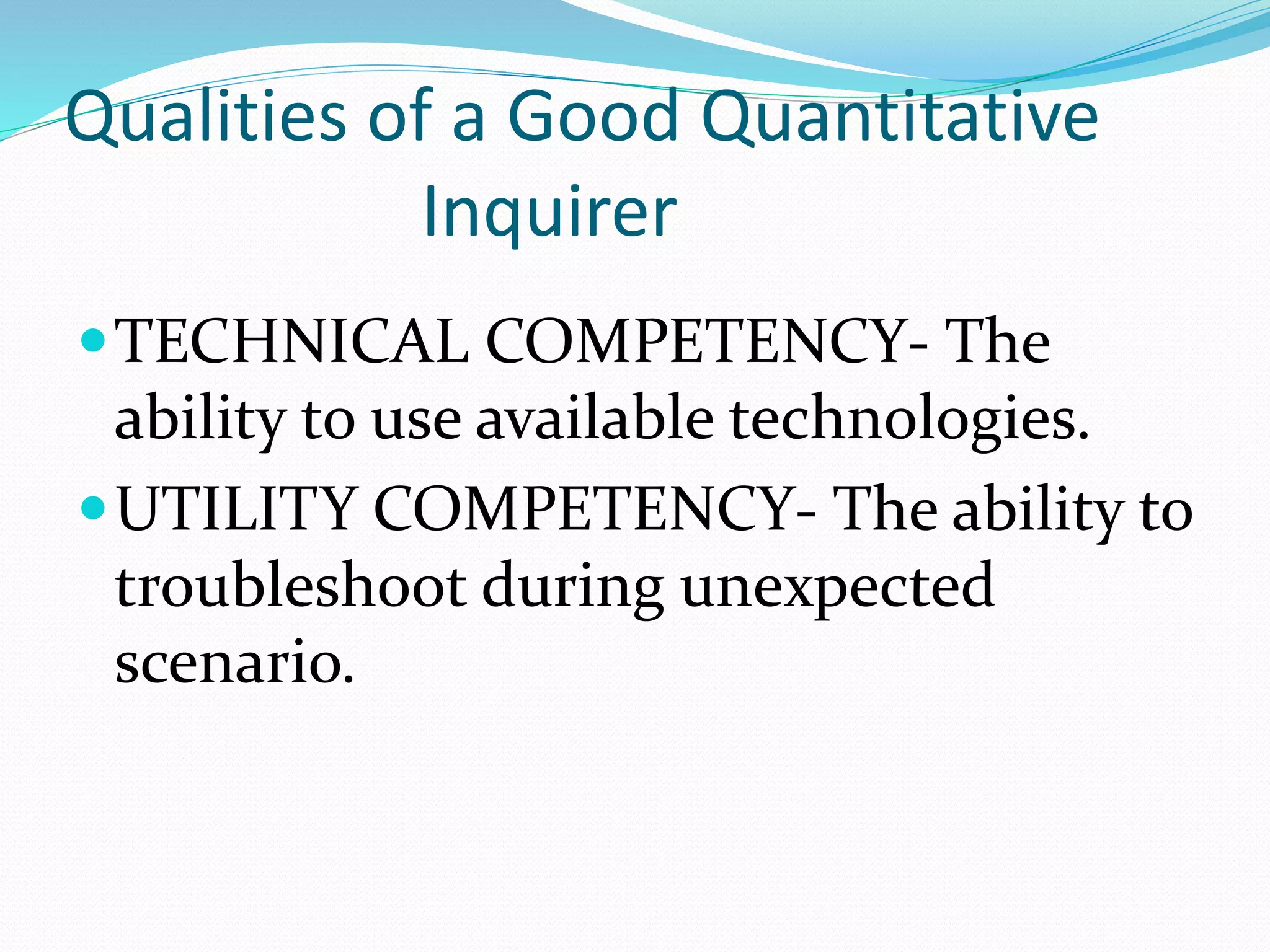 Qualities of a Good Quantitative
Inquirer
TECHNICAL COMPETENCY- The
ability to use available technologies.
UTILITY COMPETENCY- The ability to
troubleshoot during unexpected
scenario.
 