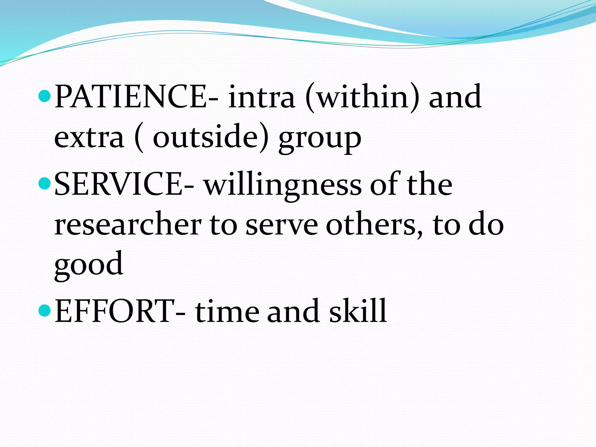PATIENCE- intra (within) and
extra ( outside) group
SERVICE- willingness of the
researcher to serve others, to do
good
EFFORT- time and skill
 