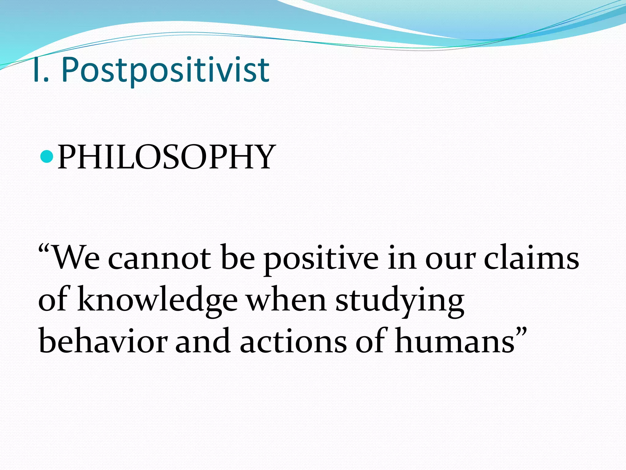 I. Postpositivist
PHILOSOPHY
“We cannot be positive in our claims
of knowledge when studying
behavior and actions of humans”
 
