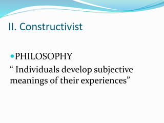 II. Constructivist
PHILOSOPHY
“ Individuals develop subjective
meanings of their experiences”
 
