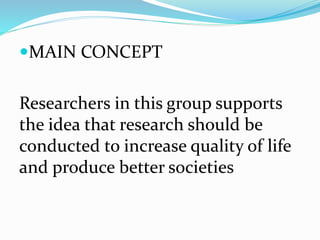 MAIN CONCEPT
Researchers in this group supports
the idea that research should be
conducted to increase quality of life
and produce better societies
 