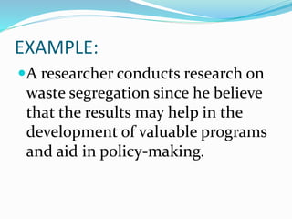 EXAMPLE:
A researcher conducts research on
waste segregation since he believe
that the results may help in the
development of valuable programs
and aid in policy-making.
 