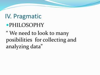 IV. Pragmatic
PHILOSOPHY
“ We need to look to many
posibilities for collecting and
analyzing data”
 