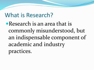 What is Research?
Research is an area that is
commonly misunderstood, but
an indispensable component of
academic and industry
practices.
 