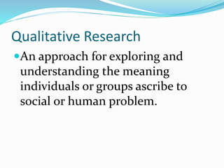Qualitative Research
An approach for exploring and
understanding the meaning
individuals or groups ascribe to
social or human problem.
 