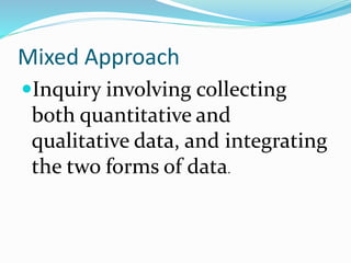 Mixed Approach
Inquiry involving collecting
both quantitative and
qualitative data, and integrating
the two forms of data.
 
