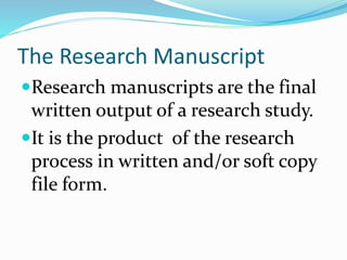 The Research Manuscript
Research manuscripts are the final
written output of a research study.
It is the product of the research
process in written and/or soft copy
file form.
 