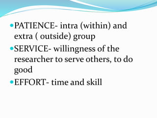 PATIENCE- intra (within) and
extra ( outside) group
SERVICE- willingness of the
researcher to serve others, to do
good
EFFORT- time and skill
 