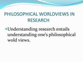 PHILOSOPHICAL WORLDVIEWS IN
RESEARCH
Understanding research entails
understanding one’s philosophical
wold views.
 
