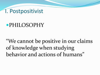 I. Postpositivist
PHILOSOPHY
“We cannot be positive in our claims
of knowledge when studying
behavior and actions of humans”
 