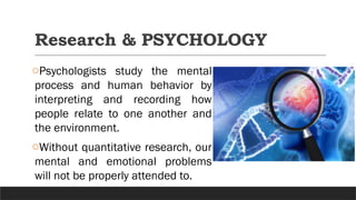 Research & PSYCHOLOGY
oPsychologists study the mental
process and human behavior by
interpreting and recording how
people relate to one another and
the environment.
oWithout quantitative research, our
mental and emotional problems
will not be properly attended to.
 