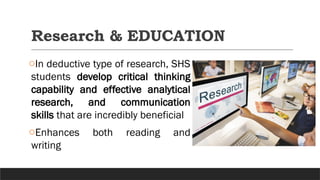 Research & EDUCATION
oIn deductive type of research, SHS
students develop critical thinking
capability and effective analytical
research, and communication
skills that are incredibly beneficial
oEnhances both reading and
writing
 