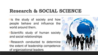 Research & SOCIAL SCIENCE
ois the study of society and how
people behave and influence the
world around them.
oScientific study of human society
and social relationships
oResearch conducted to determine
the extent of leadership competence
of organizational leaders
 