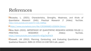 References
Alcosaba, L. (2021). Characteristics, Strengths, Weakness, and Kinds of
Quantitative Research |SHS| Practical Research 2 [Video]. YouTube.
https://www.youtube.com/watch?v=12Q_5Q8Kjjs
https://www.coursehero.com/file/135266682/LESSON-2docx/
Wow Math (2022). IMPORTANCE OF QUANTITATIVE RESEARCH ACROSS FIELDS ||
PRACTICAL RESEARCH 2 [Video]. YouTube.
https://www.youtube.com/watch?v=dCgy3wZYxE4
Creswell, J.W (2012). Planning, Conducting, and Evaluating Quantitative and
Qualitative Research. ISBN-13: 978-0-13-136739-5 (alk. paper)
 