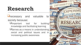Research
necessary and valuable to
society because:
Important tool for building
knowledge and facilitating learning
Serves as a means in understanding
social and political issues and in
increasing public awareness
 