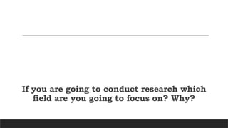 If you are going to conduct research which
field are you going to focus on? Why?
 