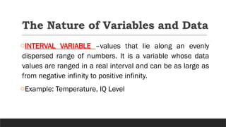 The Nature of Variables and Data
oINTERVAL VARIABLE –values that lie along an evenly
dispersed range of numbers. It is a variable whose data
values are ranged in a real interval and can be as large as
from negative infinity to positive infinity.
oExample: Temperature, IQ Level
 