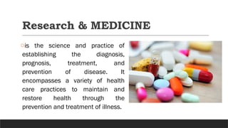 Research & MEDICINE
ois the science and practice of
establishing the diagnosis,
prognosis, treatment, and
prevention of disease. It
encompasses a variety of health
care practices to maintain and
restore health through the
prevention and treatment of illness.
 