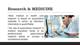 Research & MEDICINE
oMost medical or health care
research is based on quantitative
methods in which, by definition,
information is quantifiable.
oThe role of quantitative research in
medical education tends to be
predominantly observational
research based on surveys or
correlational studies
 