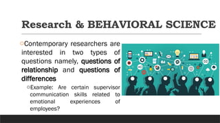 Research & BEHAVIORAL SCIENCE
oContemporary researchers are
interested in two types of
questions namely, questions of
relationship and questions of
differences
oExample: Are certain supervisor
communication skills related to
emotional experiences of
employees?
 